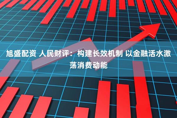 旭盛配资 人民财评：构建长效机制 以金融活水激荡消费动能