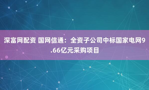 深富网配资 国网信通：全资子公司中标国家电网9.66亿元采购项目