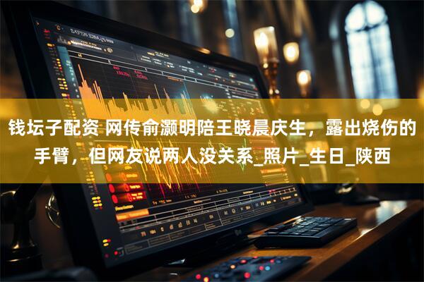 钱坛子配资 网传俞灏明陪王晓晨庆生，露出烧伤的手臂，但网友说两人没关系_照片_生日_陕西