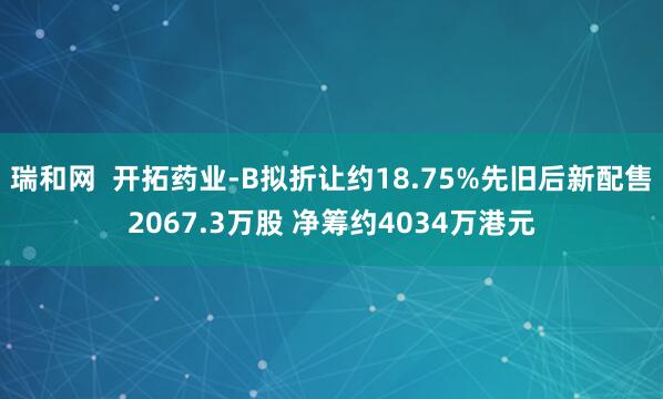 瑞和网  开拓药业-B拟折让约18.75%先旧后新配售2067.3万股 净筹约4034万港元