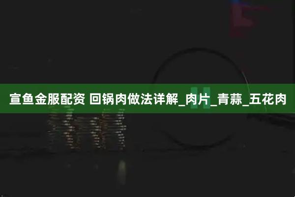 宣鱼金服配资 回锅肉做法详解_肉片_青蒜_五花肉