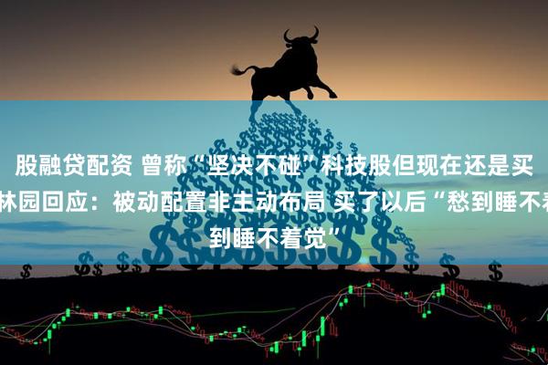 股融贷配资 曾称“坚决不碰”科技股但现在还是买了！林园回应：被动配置非主动布局 买了以后“愁到睡不着觉”