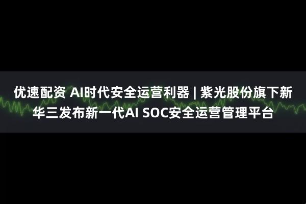 优速配资 AI时代安全运营利器 | 紫光股份旗下新华三发布新一代AI SOC安全运营管理平台