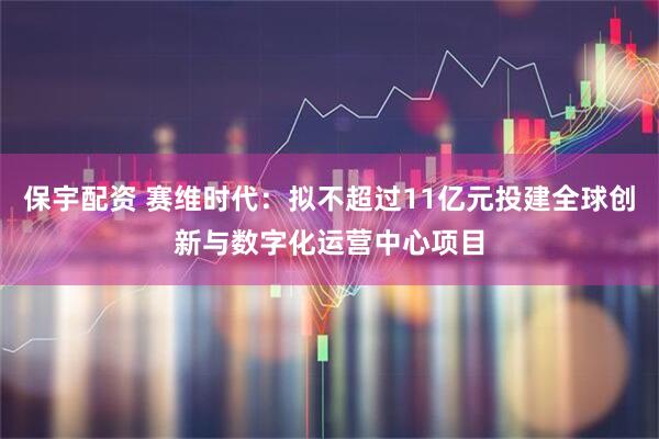 保宇配资 赛维时代：拟不超过11亿元投建全球创新与数字化运营中心项目