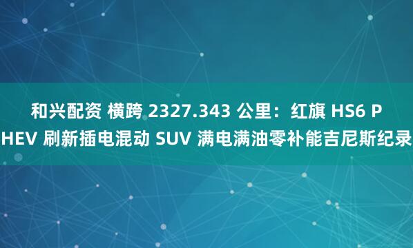 和兴配资 横跨 2327.343 公里：红旗 HS6 PHEV 刷新插电混动 SUV 满电满油零补能吉尼斯纪录