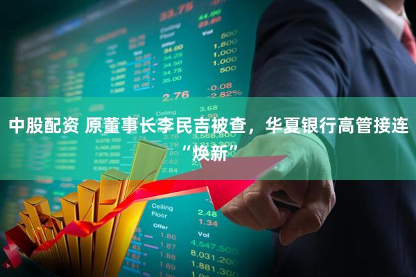 中股配资 原董事长李民吉被查，华夏银行高管接连“焕新”