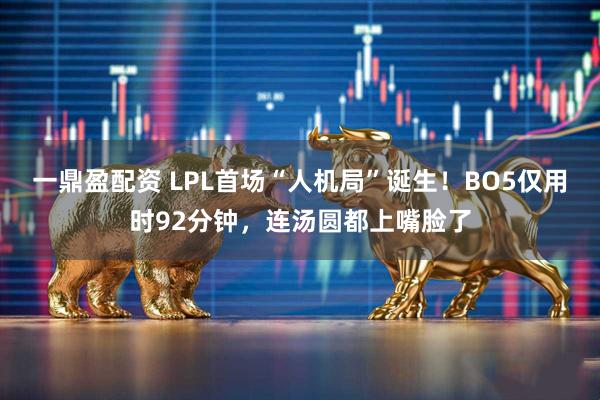 一鼎盈配资 LPL首场“人机局”诞生！BO5仅用时92分钟，连汤圆都上嘴脸了