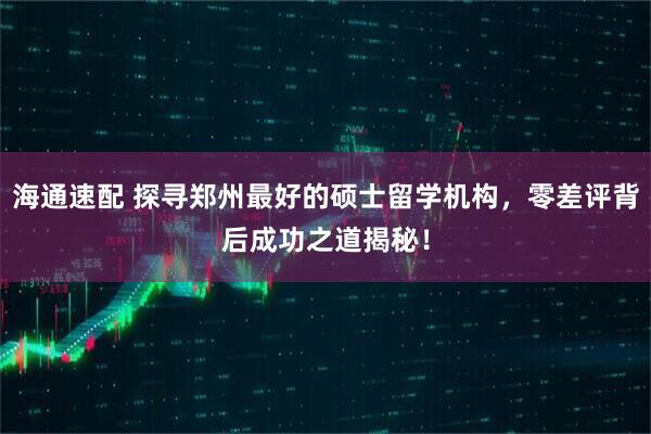 海通速配 探寻郑州最好的硕士留学机构，零差评背后成功之道揭秘！