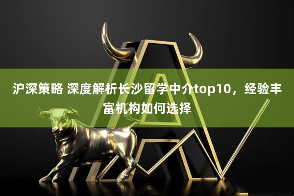 沪深策略 深度解析长沙留学中介top10，经验丰富机构如何选择