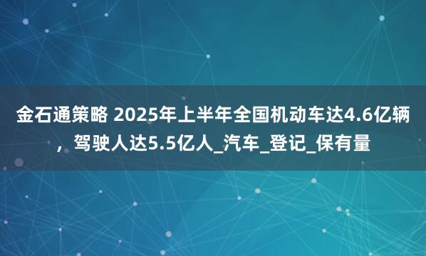 金石通策略 2025年上半年全国机动车达4.6亿辆，驾驶人达5.5亿人_汽车_登记_保有量