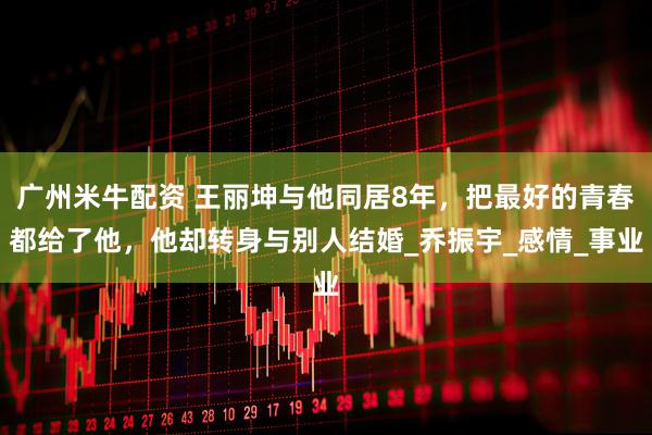 广州米牛配资 王丽坤与他同居8年，把最好的青春都给了他，他却转身与别人结婚_乔振宇_感情_事业