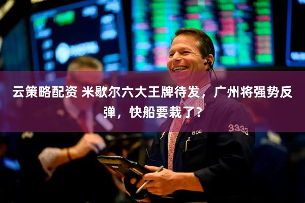 云策略配资 米歇尔六大王牌待发，广州将强势反弹，快船要栽了？