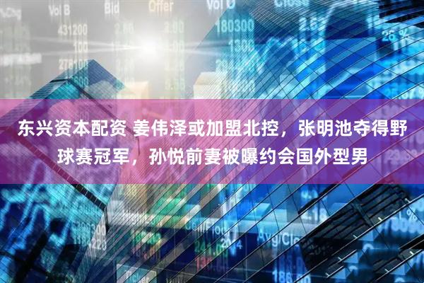 东兴资本配资 姜伟泽或加盟北控，张明池夺得野球赛冠军，孙悦前妻被曝约会国外型男