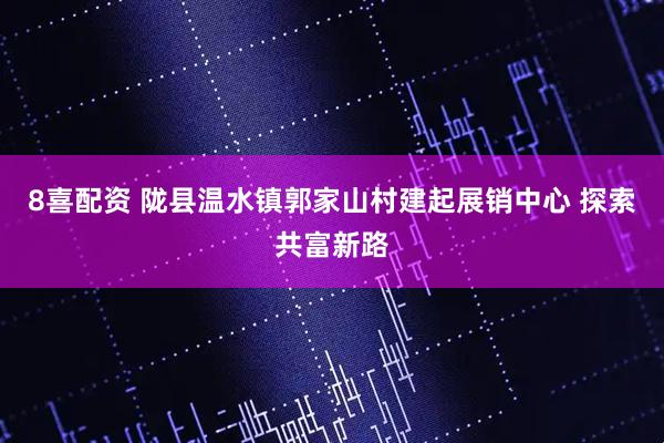 8喜配资 陇县温水镇郭家山村建起展销中心 探索共富新路