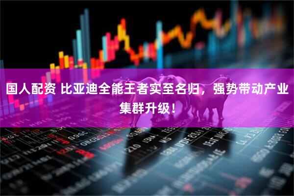 国人配资 比亚迪全能王者实至名归，强势带动产业集群升级！