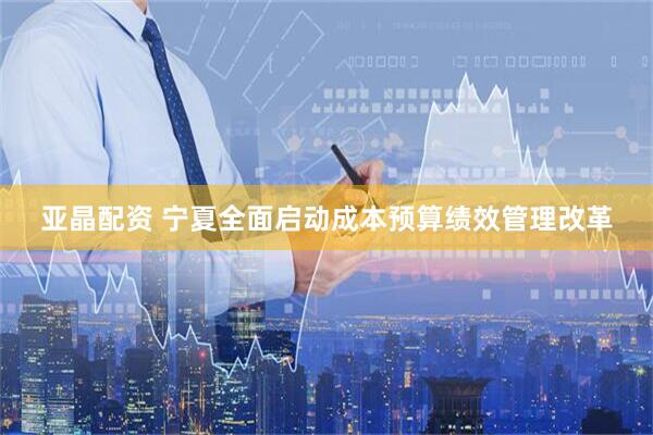 亚晶配资 宁夏全面启动成本预算绩效管理改革